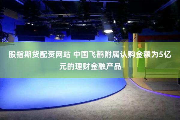 股指期货配资网站 中国飞鹤附属认购金额为5亿元的理财金融产品