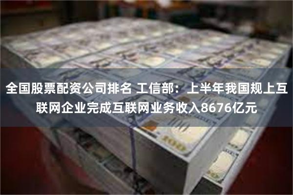 全国股票配资公司排名 工信部：上半年我国规上互联网企业完成互联网业务收入8676亿元
