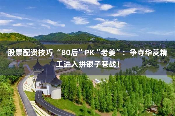 股票配资技巧 “80后”PK“老姜”：争夺华菱精工进入拼银子巷战！