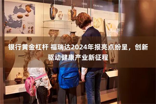 银行黄金杠杆 福瑞达2024年报亮点纷呈，创新驱动健康产业新征程