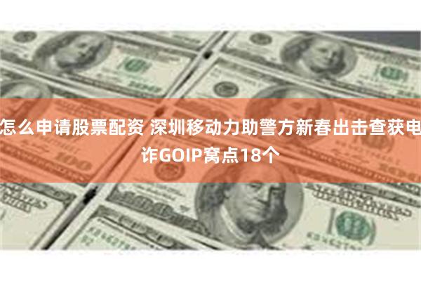 怎么申请股票配资 深圳移动力助警方新春出击查获电诈GOIP窝点18个