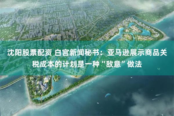 沈阳股票配资 白宫新闻秘书：亚马逊展示商品关税成本的计划是一种“敌意”做法