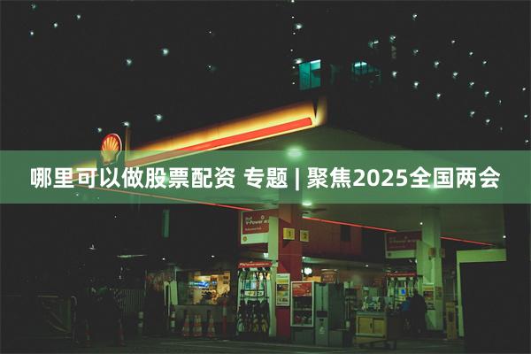 哪里可以做股票配资 专题 | 聚焦2025全国两会