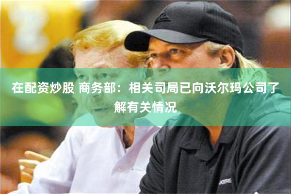 在配资炒股 商务部：相关司局已向沃尔玛公司了解有关情况