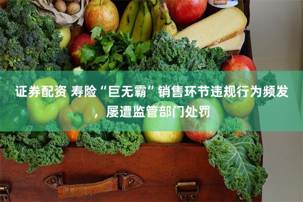 证券配资 寿险“巨无霸”销售环节违规行为频发，屡遭监管部门处罚