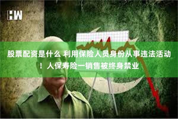 股票配资是什么 利用保险人员身份从事违法活动！人保寿险一销售被终身禁业