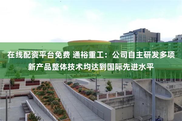 在线配资平台免费 通裕重工：公司自主研发多项新产品整体技术均达到国际先进水平