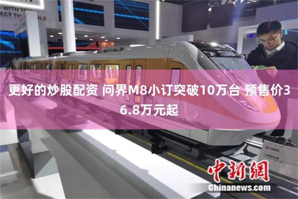 更好的炒股配资 问界M8小订突破10万台 预售价36.8万元起