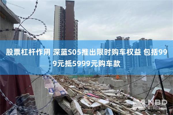 股票杠杆作用 深蓝S05推出限时购车权益 包括999元抵5999元购车款