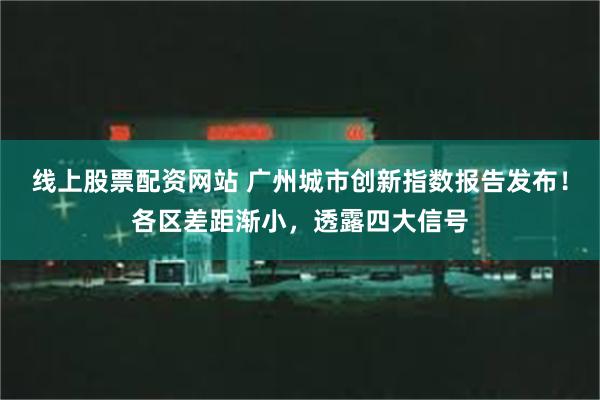 线上股票配资网站 广州城市创新指数报告发布！各区差距渐小，透露四大信号