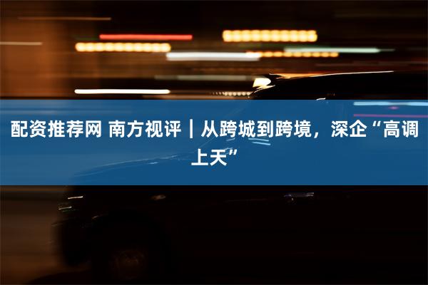 配资推荐网 南方视评︱从跨城到跨境，深企“高调上天”