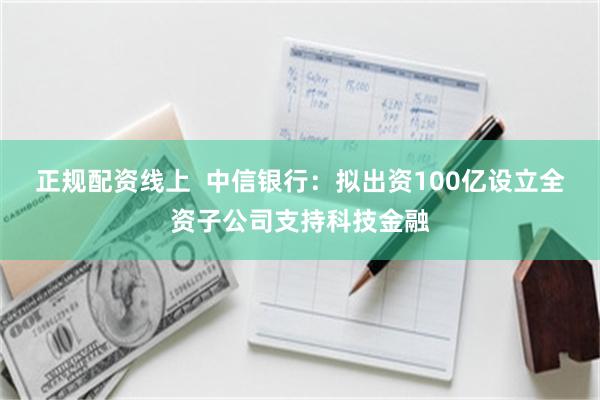 正规配资线上  中信银行：拟出资100亿设立全资子公司支持科技金融