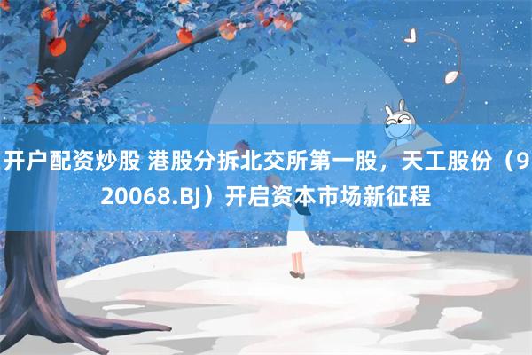 开户配资炒股 港股分拆北交所第一股，天工股份（920068.BJ）开启资本市场新征程