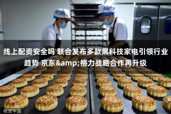 线上配资安全吗 联合发布多款黑科技家电引领行业趋势 京东&格力战略合作再升级
