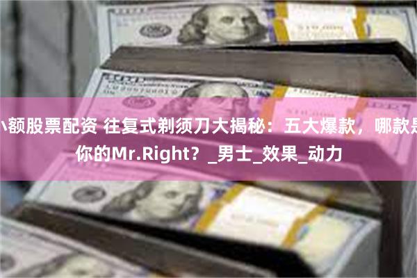 小额股票配资 往复式剃须刀大揭秘：五大爆款，哪款是你的Mr.Right？_男士_效果_动力