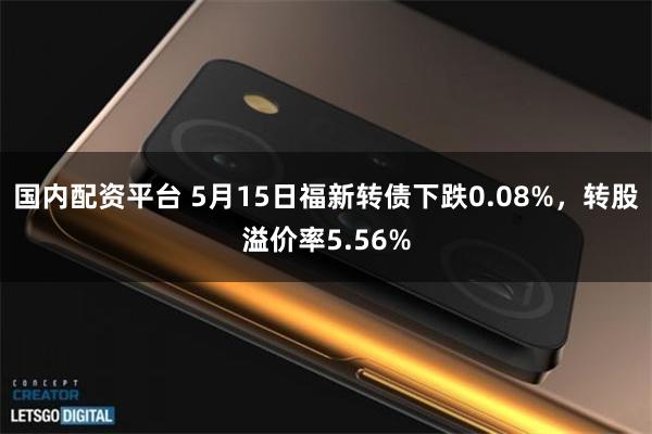 国内配资平台 5月15日福新转债下跌0.08%，转股溢价率5.56%