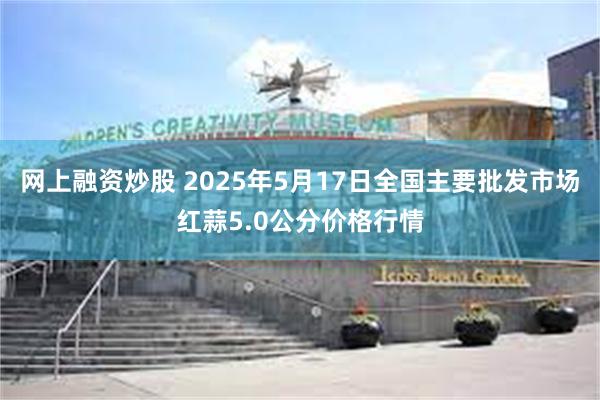网上融资炒股 2025年5月17日全国主要批发市场红蒜5.0公分价格行情