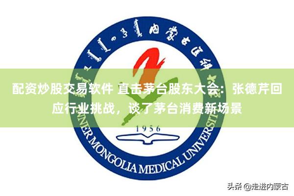 配资炒股交易软件 直击茅台股东大会：张德芹回应行业挑战，谈了茅台消费新场景