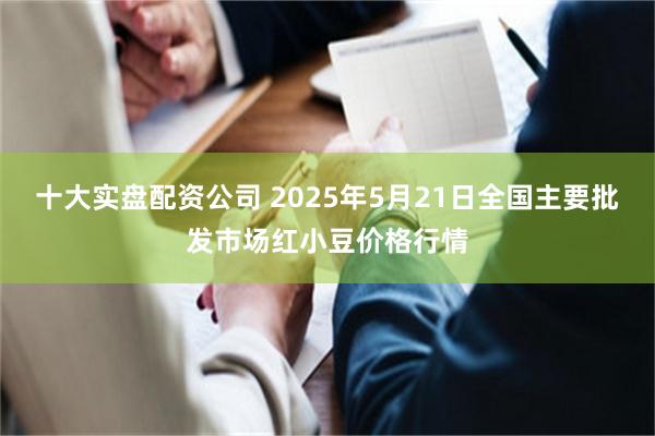 十大实盘配资公司 2025年5月21日全国主要批发市场红小豆价格行情