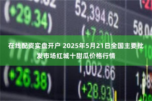 在线配资实盘开户 2025年5月21日全国主要批发市场红城十甜瓜价格行情