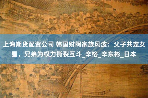 上海期货配资公司 韩国财阀家族风波：父子共宠女星，兄弟为权力撕裂互斗_辛格_辛东彬_日本