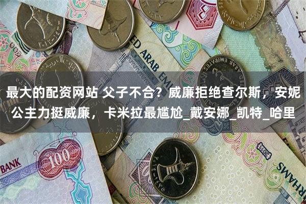 最大的配资网站 父子不合？威廉拒绝查尔斯，安妮公主力挺威廉，卡米拉最尴尬_戴安娜_凯特_哈里