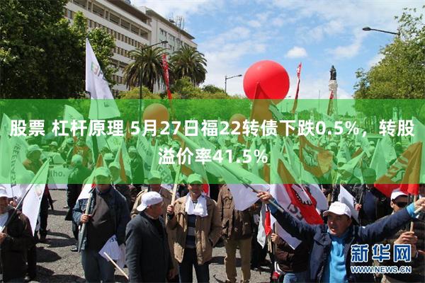 股票 杠杆原理 5月27日福22转债下跌0.5%，转股溢价率41.5%