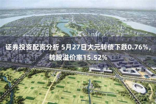 证券投资配资分析 5月27日大元转债下跌0.76%，转股溢价率15.52%