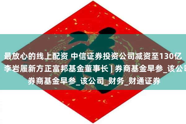 最放心的线上配资 中信证券投资公司减资至130亿元，降幅约24%；李岩履新方正富邦基金董事长 | 券商基金早参_该公司_财务_财通证券