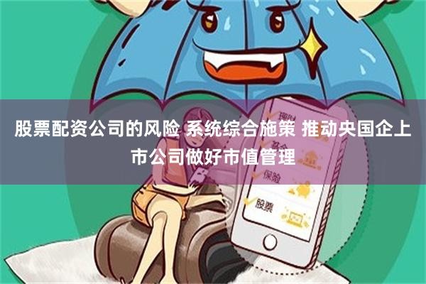 股票配资公司的风险 系统综合施策 推动央国企上市公司做好市值管理