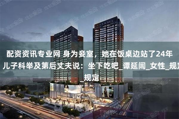 配资资讯专业网 身为妾室，她在饭桌边站了24年，儿子科举及第后丈夫说：坐下吃吧_谭延闿_女性_规定
