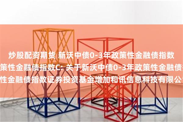 炒股配资期货 新沃中债0-3年政策性金融债指数A,新沃中债0-3年政策性金融债指数C: 关于新沃中债0-3年政策性金融债指数证券投资基金增加和讯信息科技有限公司为销售机构的公告