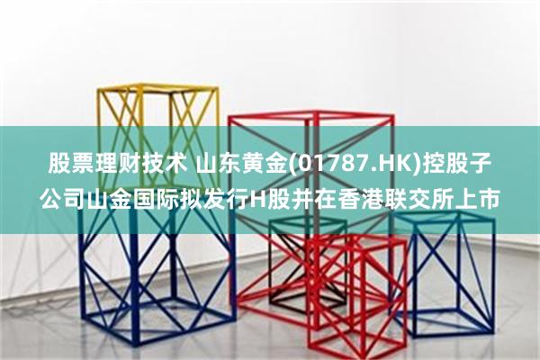 股票理财技术 山东黄金(01787.HK)控股子公司山金国际拟发行H股并在香港联交所上市