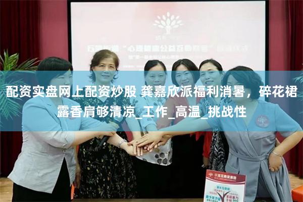 配资实盘网上配资炒股 龚嘉欣派福利消暑，碎花裙露香肩够清凉_工作_高温_挑战性