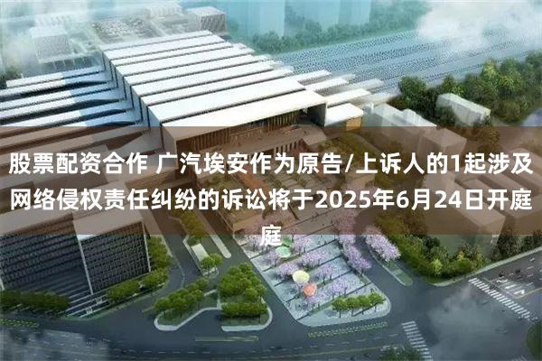 股票配资合作 广汽埃安作为原告/上诉人的1起涉及网络侵权责任纠纷的诉讼将于2025年6月24日开庭
