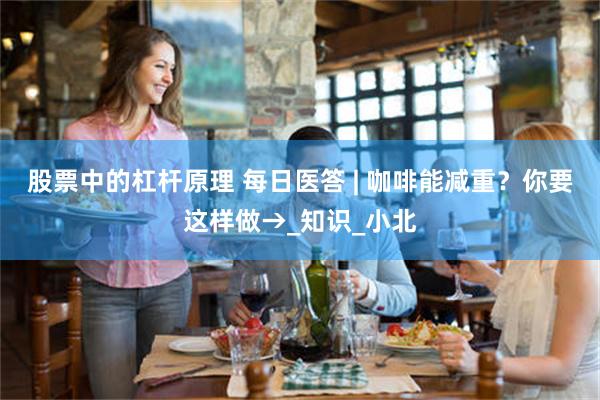 股票中的杠杆原理 每日医答 | 咖啡能减重？你要这样做→_知识_小北