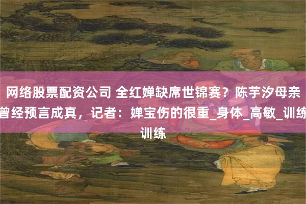 网络股票配资公司 全红婵缺席世锦赛？陈芋汐母亲曾经预言成真，记者：婵宝伤的很重_身体_高敏_训练
