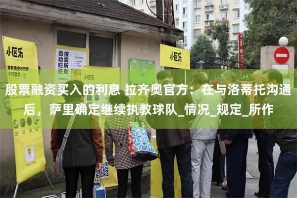 股票融资买入的利息 拉齐奥官方：在与洛蒂托沟通后，萨里确定继续执教球队_情况_规定_所作
