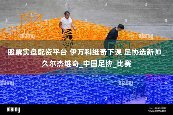 股票实盘配资平台 伊万科维奇下课 足协选新帅_久尔杰维奇_中国足协_比赛