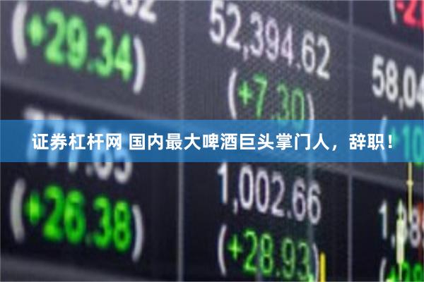 证券杠杆网 国内最大啤酒巨头掌门人，辞职！