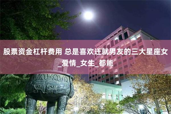 股票资金杠杆费用 总是喜欢迁就男友的三大星座女_爱情_女生_都能