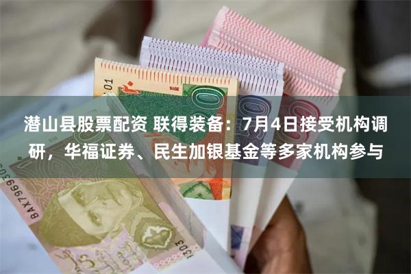 潜山县股票配资 联得装备：7月4日接受机构调研，华福证券、民生加银基金等多家机构参与