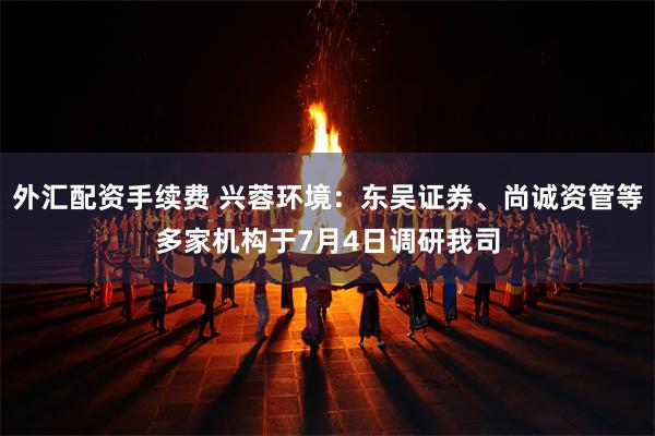 外汇配资手续费 兴蓉环境：东吴证券、尚诚资管等多家机构于7月4日调研我司
