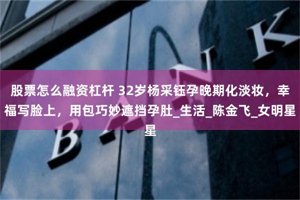 股票怎么融资杠杆 32岁杨采钰孕晚期化淡妆，幸福写脸上，用包巧妙遮挡孕肚_生活_陈金飞_女明星