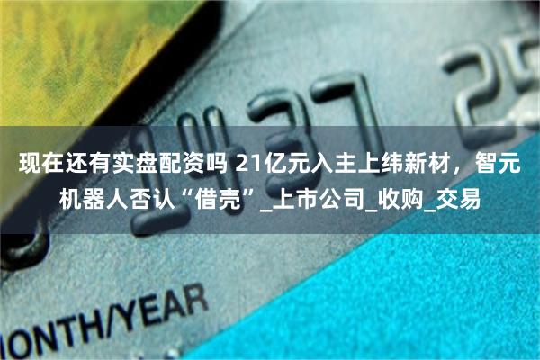 现在还有实盘配资吗 21亿元入主上纬新材，智元机器人否认“借壳”_上市公司_收购_交易