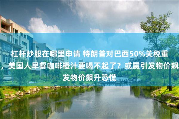 杠杆炒股在哪里申请 特朗普对巴西50%关税重拳出击，美国人早餐咖啡橙汁要喝不起了？或震引发物价飙升恐慌
