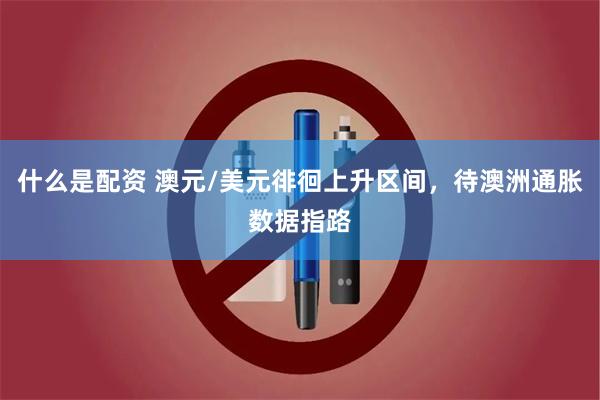 什么是配资 澳元/美元徘徊上升区间，待澳洲通胀数据指路