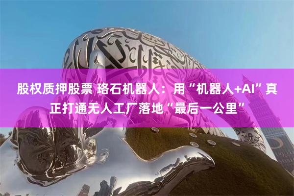 股权质押股票 珞石机器人：用“机器人+AI”真正打通无人工厂落地“最后一公里”