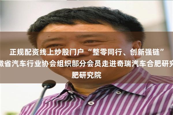 正规配资线上炒股门户 “整零同行、创新强链”安徽省汽车行业协会组织部分会员走进奇瑞汽车合肥研究院