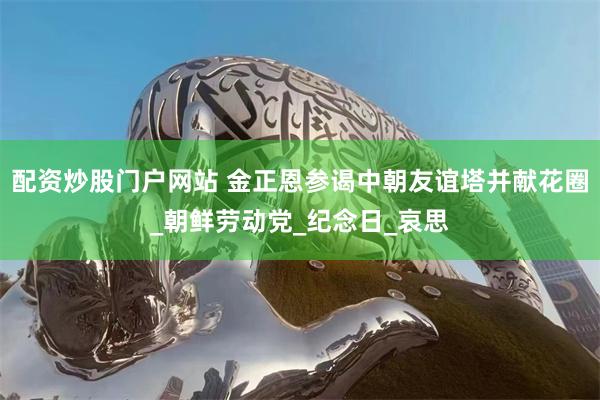 配资炒股门户网站 金正恩参谒中朝友谊塔并献花圈_朝鲜劳动党_纪念日_哀思